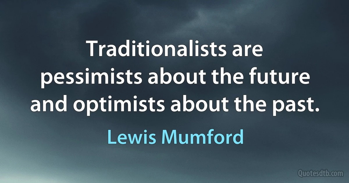 Traditionalists are pessimists about the future and optimists about the past. (Lewis Mumford)