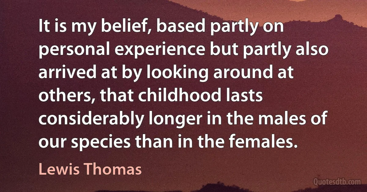 It is my belief, based partly on personal experience but partly also arrived at by looking around at others, that childhood lasts considerably longer in the males of our species than in the females. (Lewis Thomas)