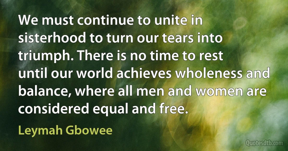 We must continue to unite in sisterhood to turn our tears into triumph. There is no time to rest until our world achieves wholeness and balance, where all men and women are considered equal and free. (Leymah Gbowee)