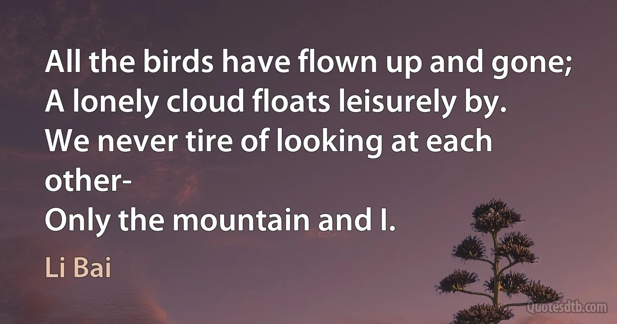 All the birds have flown up and gone;
A lonely cloud floats leisurely by.
We never tire of looking at each other-
Only the mountain and I. (Li Bai)