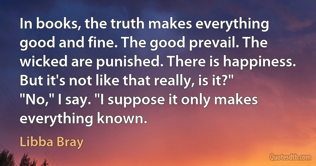 In books, the truth makes everything good and fine. The good prevail. The wicked are punished. There is happiness. But it's not like that really, is it?" "No," I say. "I suppose it only makes everything known. (Libba Bray)