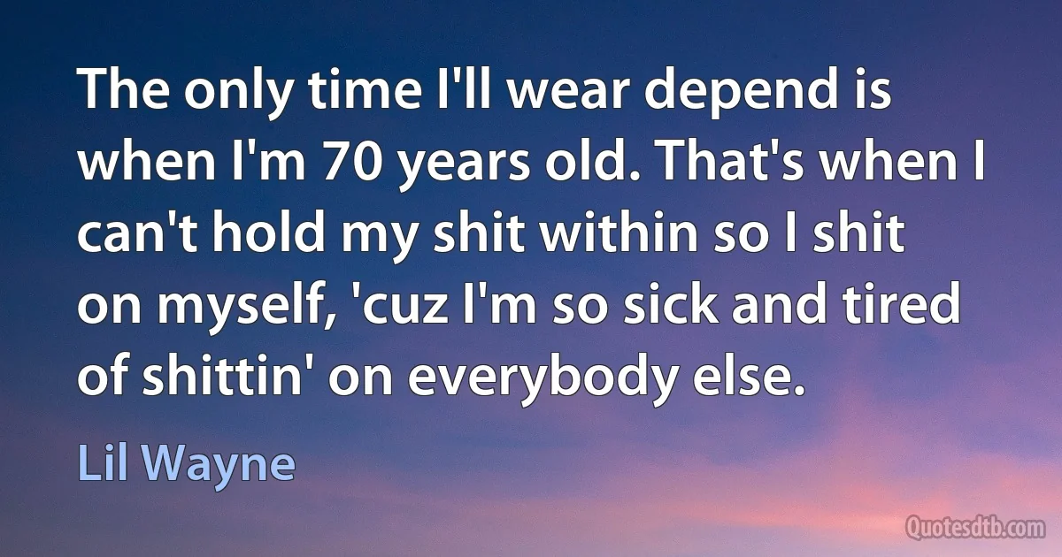 The only time I'll wear depend is when I'm 70 years old. That's when I can't hold my shit within so I shit on myself, 'cuz I'm so sick and tired of shittin' on everybody else. (Lil Wayne)