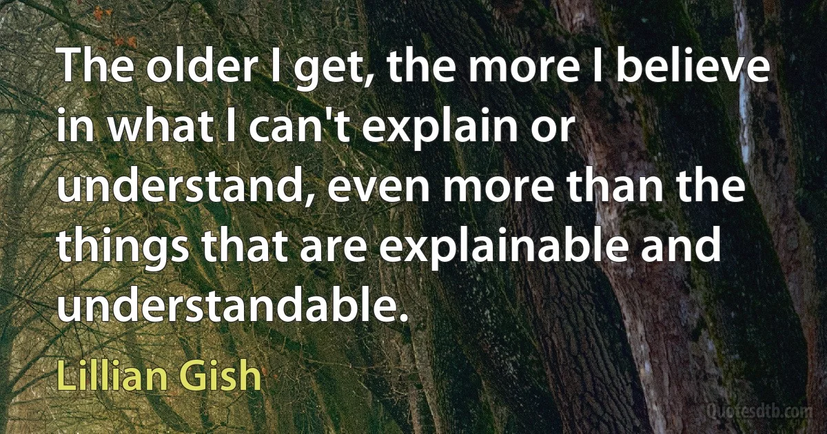 The older I get, the more I believe in what I can't explain or understand, even more than the things that are explainable and understandable. (Lillian Gish)