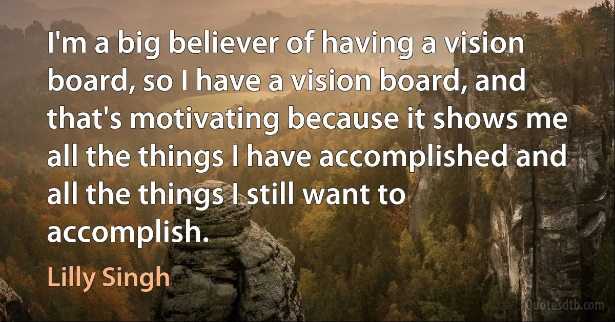 I'm a big believer of having a vision board, so I have a vision board, and that's motivating because it shows me all the things I have accomplished and all the things I still want to accomplish. (Lilly Singh)