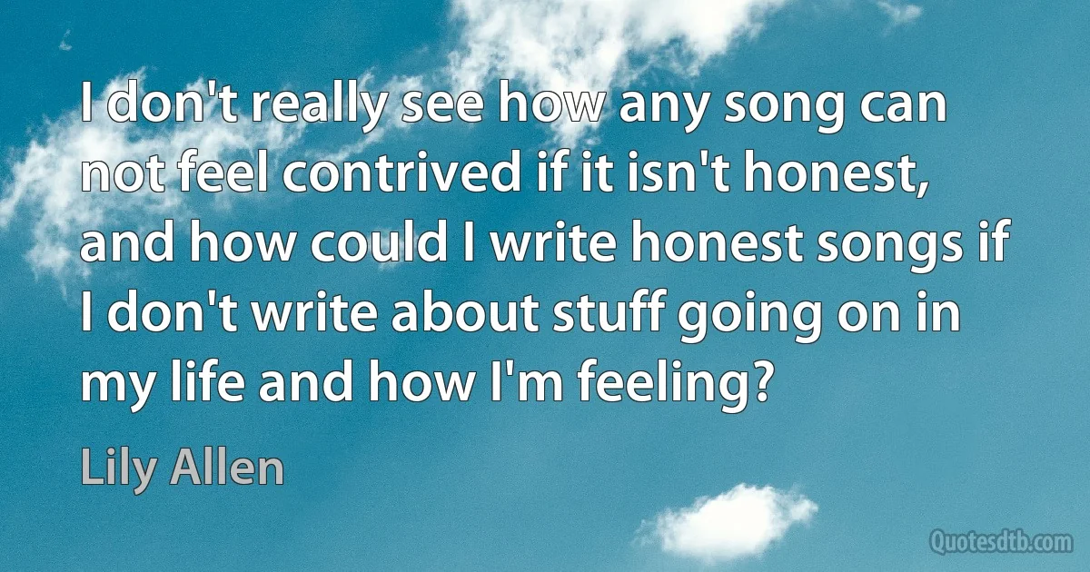 I don't really see how any song can not feel contrived if it isn't honest, and how could I write honest songs if I don't write about stuff going on in my life and how I'm feeling? (Lily Allen)