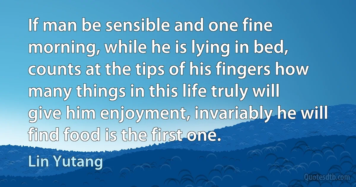 If man be sensible and one fine morning, while he is lying in bed,
counts at the tips of his fingers how many things in this life truly will
give him enjoyment, invariably he will find food is the first one. (Lin Yutang)