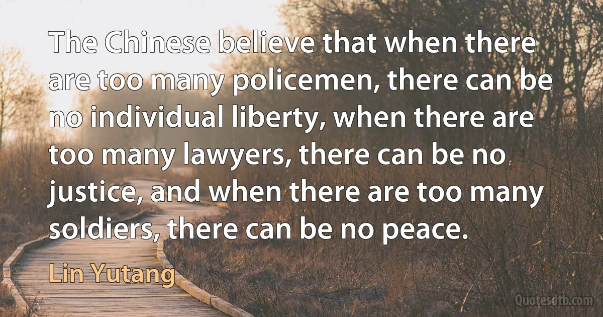 The Chinese believe that when there are too many policemen, there can be no individual liberty, when there are too many lawyers, there can be no justice, and when there are too many soldiers, there can be no peace. (Lin Yutang)