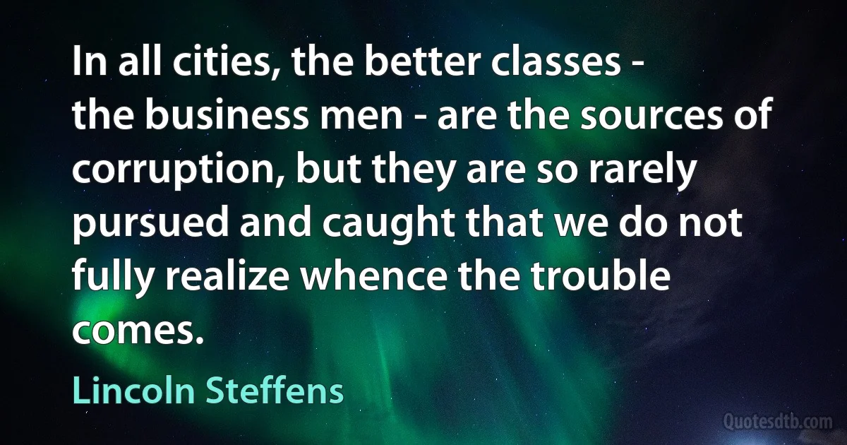 In all cities, the better classes - the business men - are the sources of corruption, but they are so rarely pursued and caught that we do not fully realize whence the trouble comes. (Lincoln Steffens)