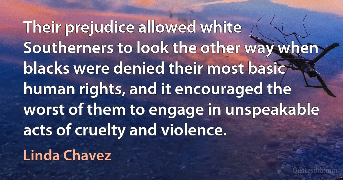 Their prejudice allowed white Southerners to look the other way when blacks were denied their most basic human rights, and it encouraged the worst of them to engage in unspeakable acts of cruelty and violence. (Linda Chavez)