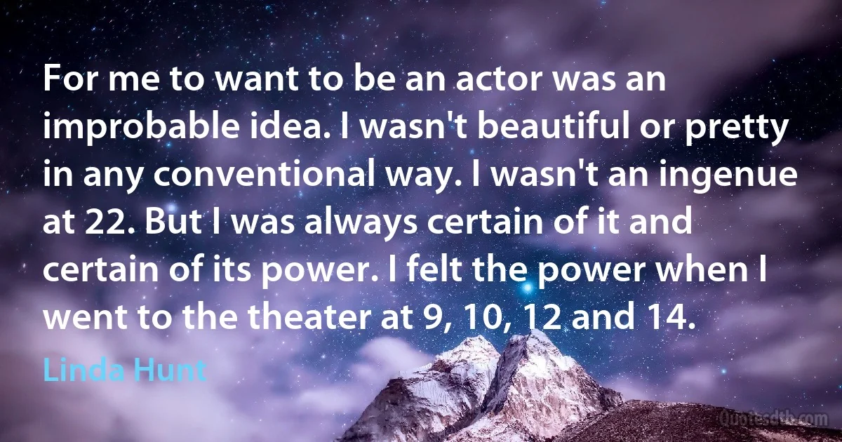 For me to want to be an actor was an improbable idea. I wasn't beautiful or pretty in any conventional way. I wasn't an ingenue at 22. But I was always certain of it and certain of its power. I felt the power when I went to the theater at 9, 10, 12 and 14. (Linda Hunt)