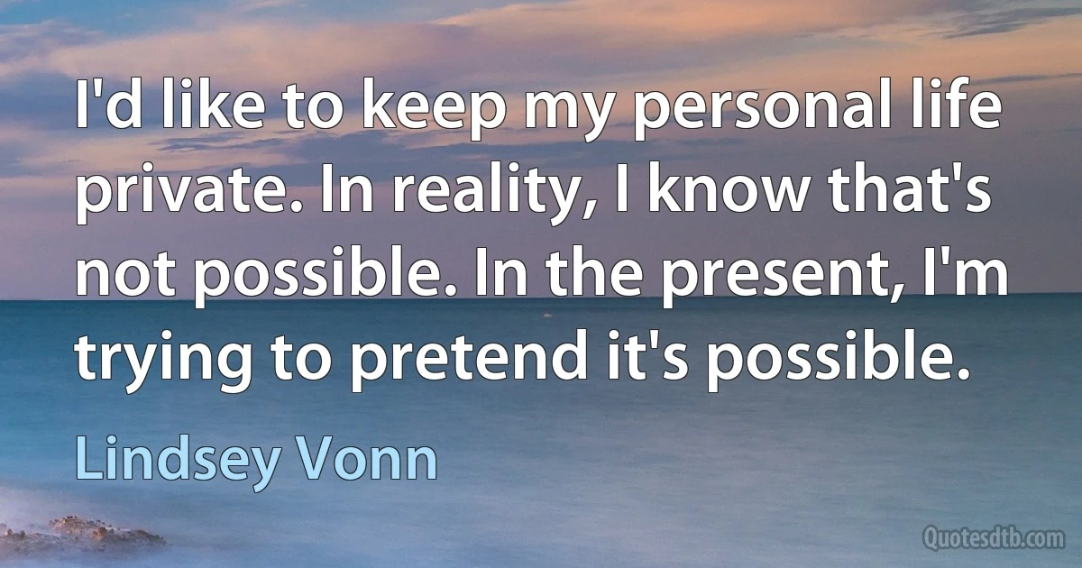 I'd like to keep my personal life private. In reality, I know that's not possible. In the present, I'm trying to pretend it's possible. (Lindsey Vonn)