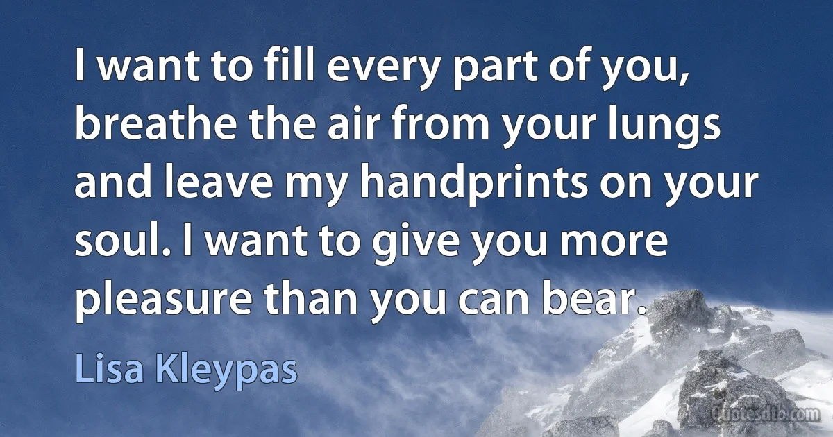 I want to fill every part of you, breathe the air from your lungs and leave my handprints on your soul. I want to give you more pleasure than you can bear. (Lisa Kleypas)