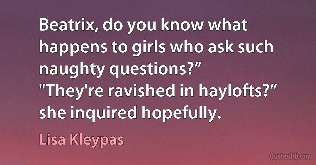 Beatrix, do you know what happens to girls who ask such naughty questions?”
"They're ravished in haylofts?” she inquired hopefully. (Lisa Kleypas)