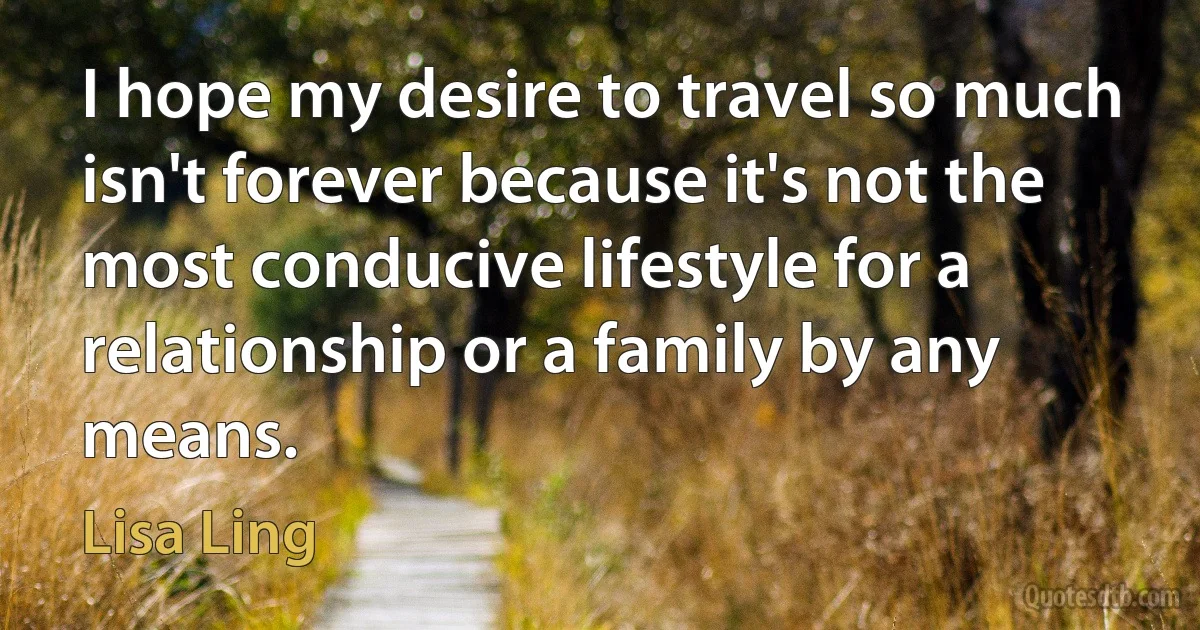 I hope my desire to travel so much isn't forever because it's not the most conducive lifestyle for a relationship or a family by any means. (Lisa Ling)