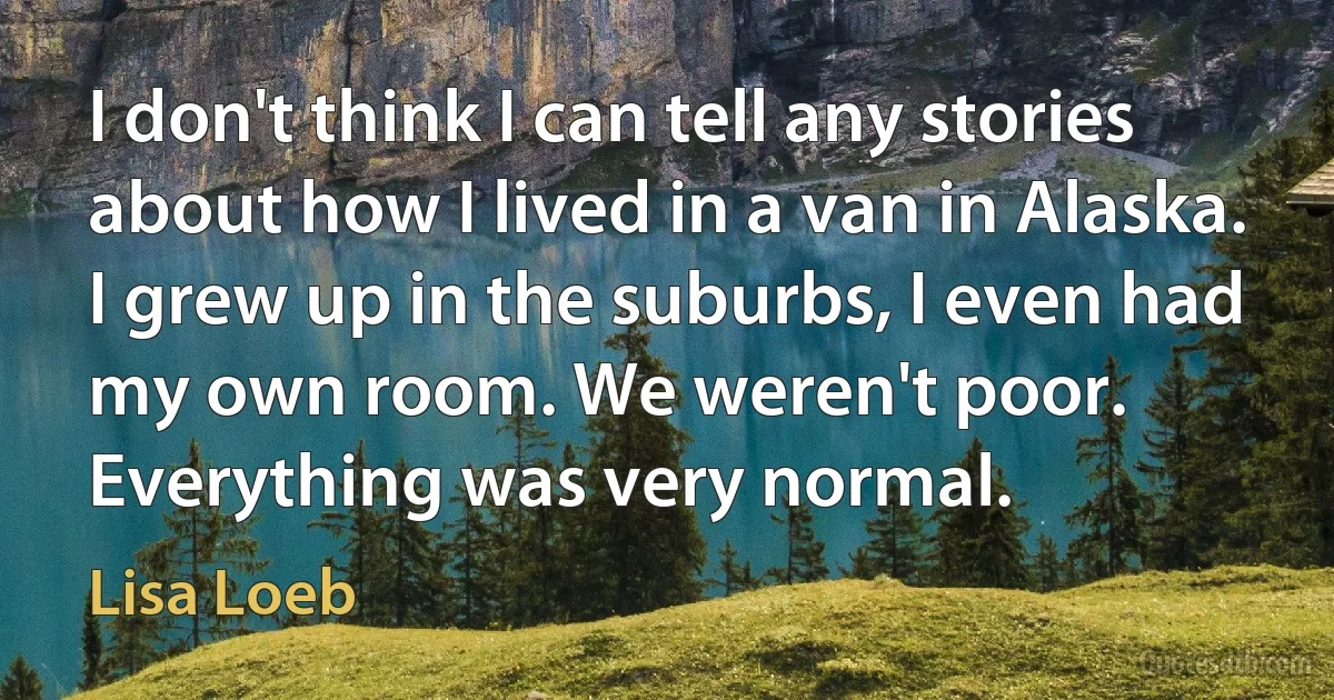 I don't think I can tell any stories about how I lived in a van in Alaska. I grew up in the suburbs, I even had my own room. We weren't poor. Everything was very normal. (Lisa Loeb)