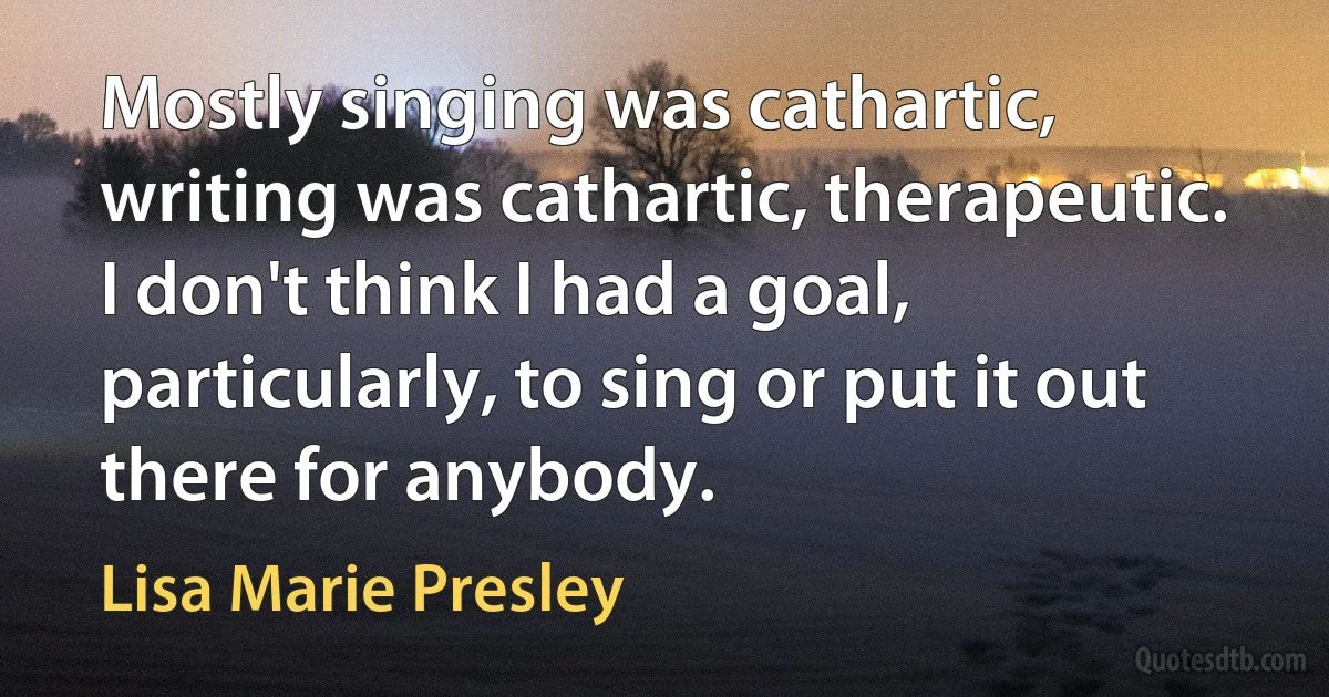 Mostly singing was cathartic, writing was cathartic, therapeutic. I don't think I had a goal, particularly, to sing or put it out there for anybody. (Lisa Marie Presley)