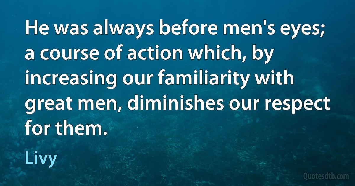 He was always before men's eyes; a course of action which, by increasing our familiarity with great men, diminishes our respect for them. (Livy)