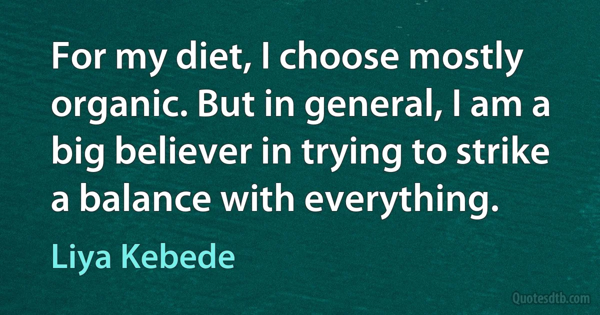 For my diet, I choose mostly organic. But in general, I am a big believer in trying to strike a balance with everything. (Liya Kebede)