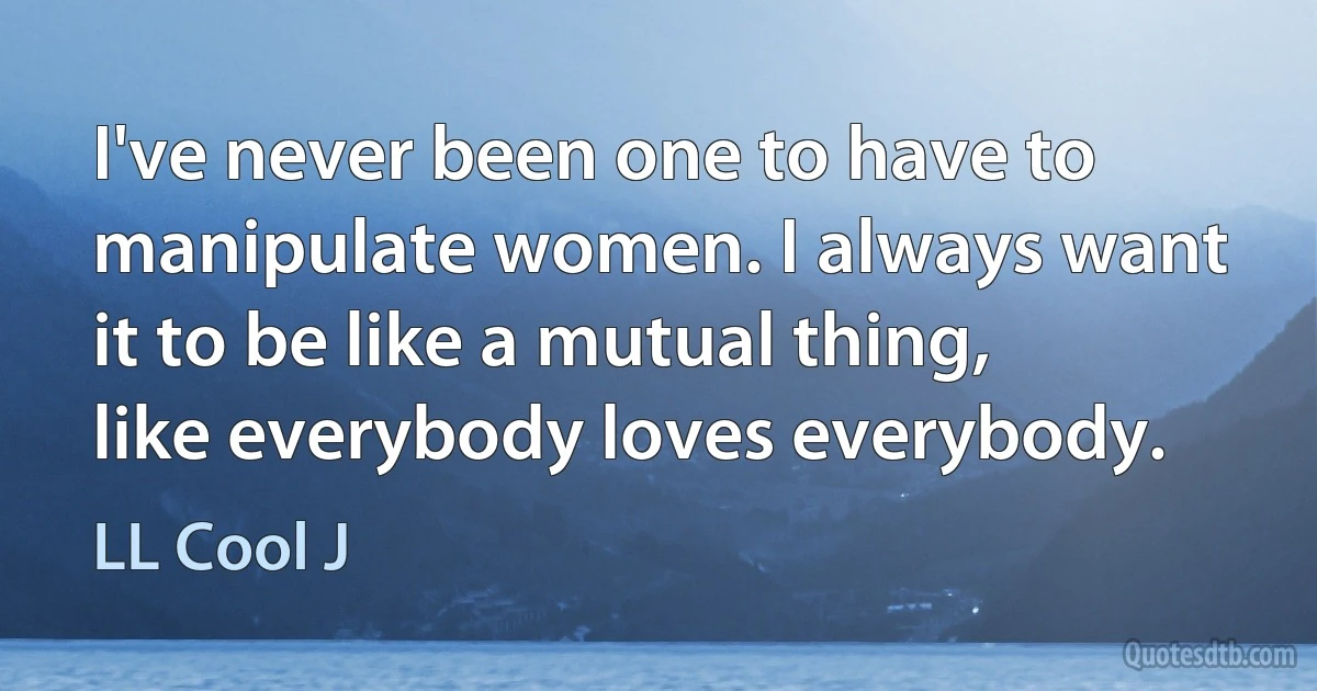 I've never been one to have to manipulate women. I always want it to be like a mutual thing, like everybody loves everybody. (LL Cool J)