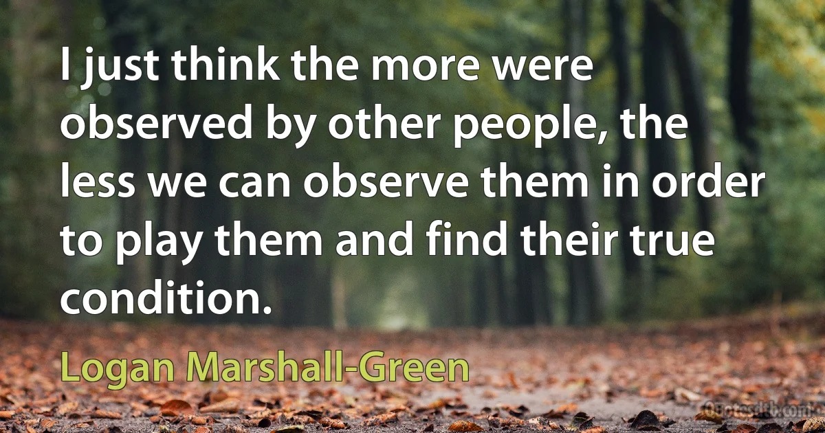 I just think the more were observed by other people, the less we can observe them in order to play them and find their true condition. (Logan Marshall-Green)