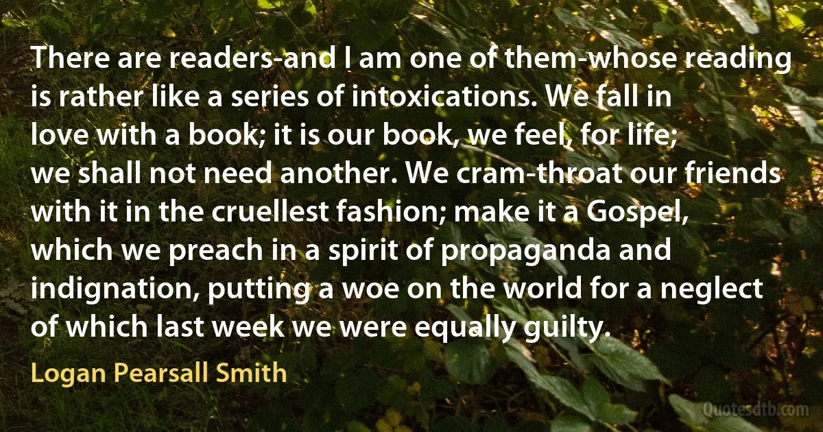 There are readers-and I am one of them-whose reading is rather like a series of intoxications. We fall in love with a book; it is our book, we feel, for life; we shall not need another. We cram-throat our friends with it in the cruellest fashion; make it a Gospel, which we preach in a spirit of propaganda and indignation, putting a woe on the world for a neglect of which last week we were equally guilty. (Logan Pearsall Smith)