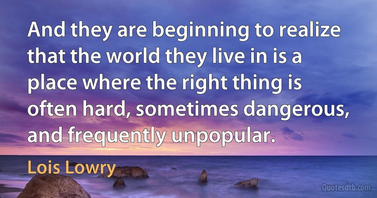 And they are beginning to realize that the world they live in is a place where the right thing is often hard, sometimes dangerous, and frequently unpopular. (Lois Lowry)