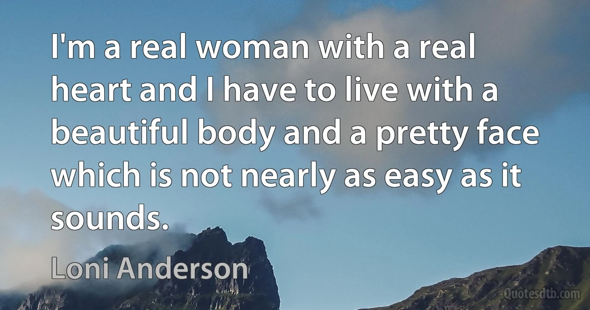 I'm a real woman with a real heart and I have to live with a beautiful body and a pretty face which is not nearly as easy as it sounds. (Loni Anderson)