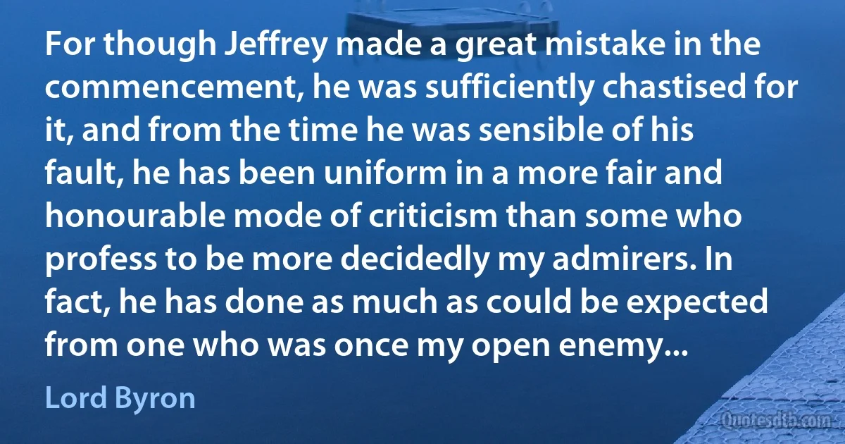 For though Jeffrey made a great mistake in the commencement, he was sufficiently chastised for it, and from the time he was sensible of his fault, he has been uniform in a more fair and honourable mode of criticism than some who profess to be more decidedly my admirers. In fact, he has done as much as could be expected from one who was once my open enemy... (Lord Byron)