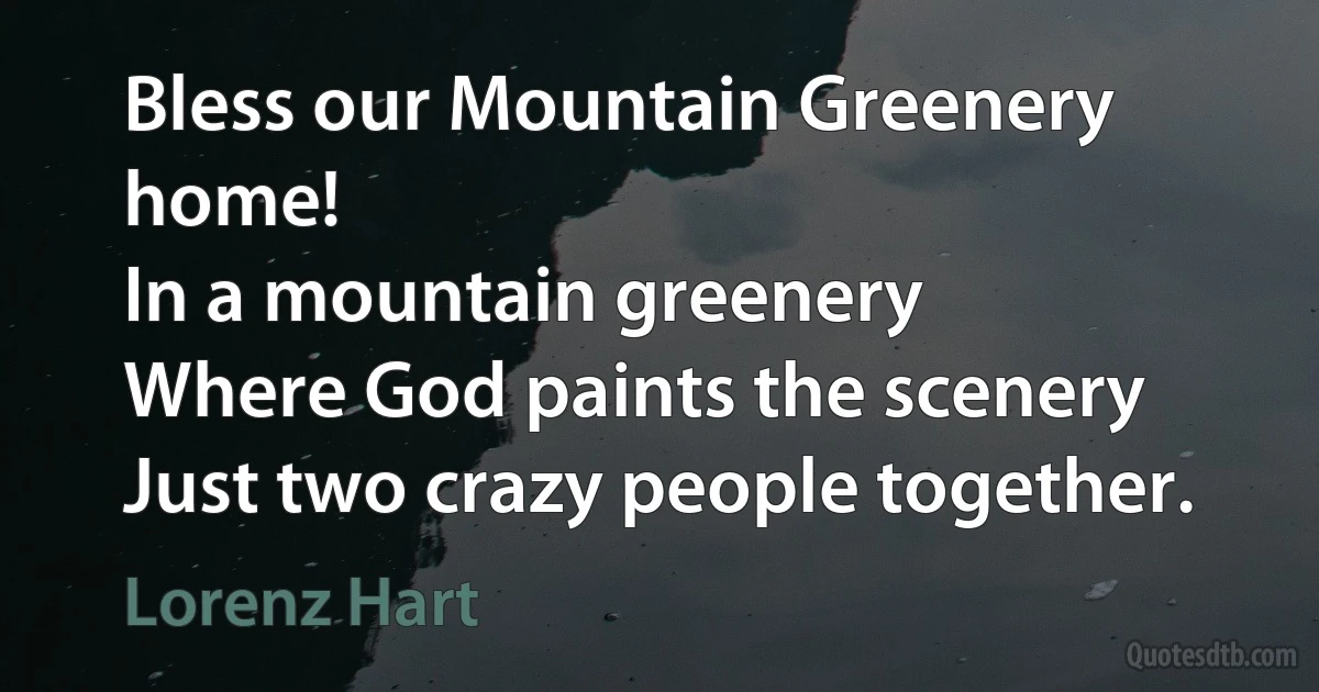 Bless our Mountain Greenery home!
In a mountain greenery
Where God paints the scenery
Just two crazy people together. (Lorenz Hart)