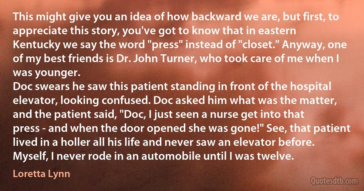 This might give you an idea of how backward we are, but first, to appreciate this story, you've got to know that in eastern Kentucky we say the word "press" instead of "closet." Anyway, one of my best friends is Dr. John Turner, who took care of me when I was younger.
Doc swears he saw this patient standing in front of the hospital elevator, looking confused. Doc asked him what was the matter, and the patient said, "Doc, I just seen a nurse get into that press - and when the door opened she was gone!" See, that patient lived in a holler all his life and never saw an elevator before. Myself, I never rode in an automobile until I was twelve. (Loretta Lynn)