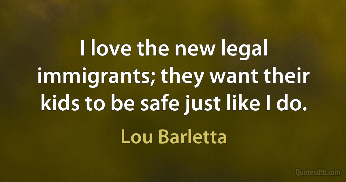 I love the new legal immigrants; they want their kids to be safe just like I do. (Lou Barletta)