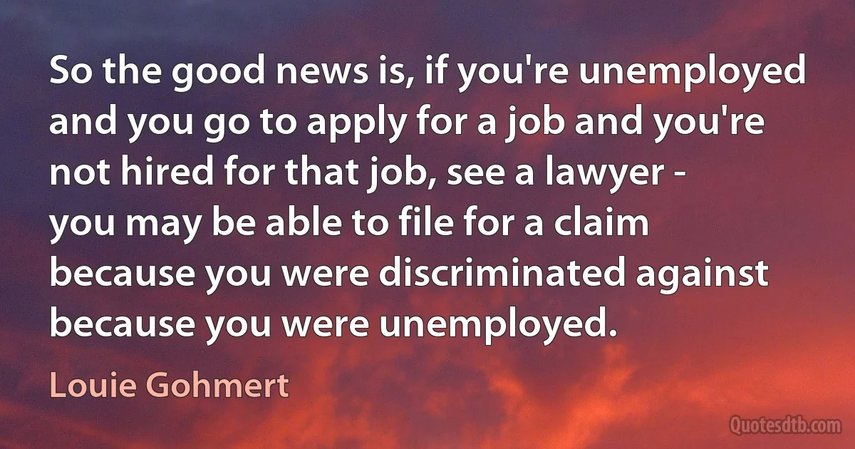 So the good news is, if you're unemployed and you go to apply for a job and you're not hired for that job, see a lawyer - you may be able to file for a claim because you were discriminated against because you were unemployed. (Louie Gohmert)