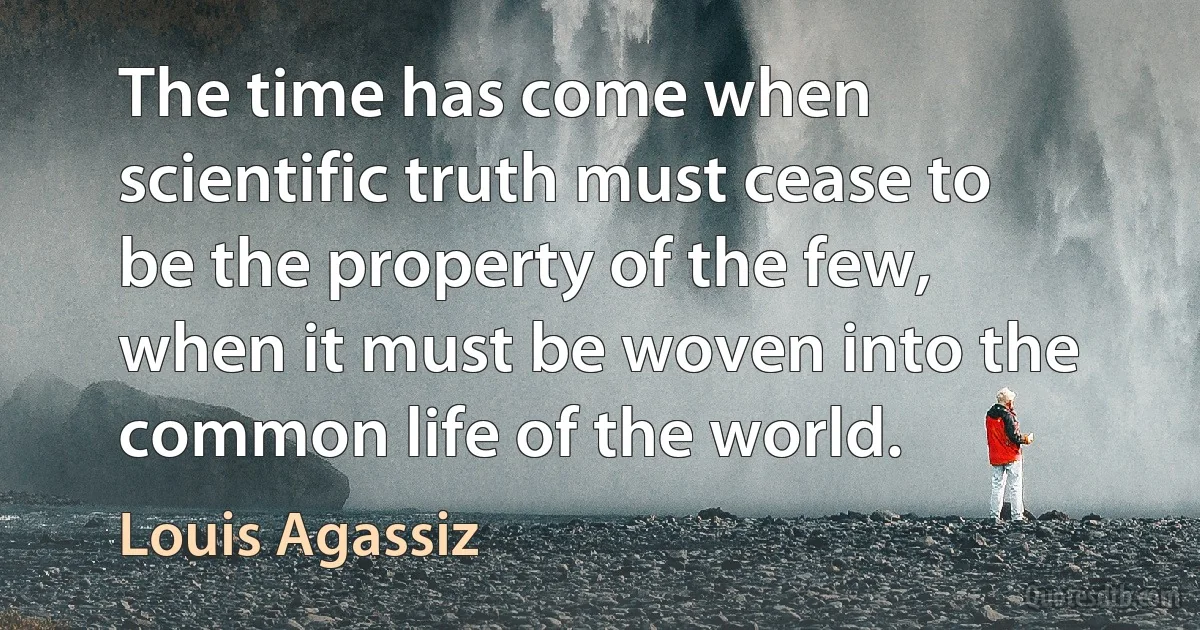 The time has come when scientific truth must cease to be the property of the few, when it must be woven into the common life of the world. (Louis Agassiz)