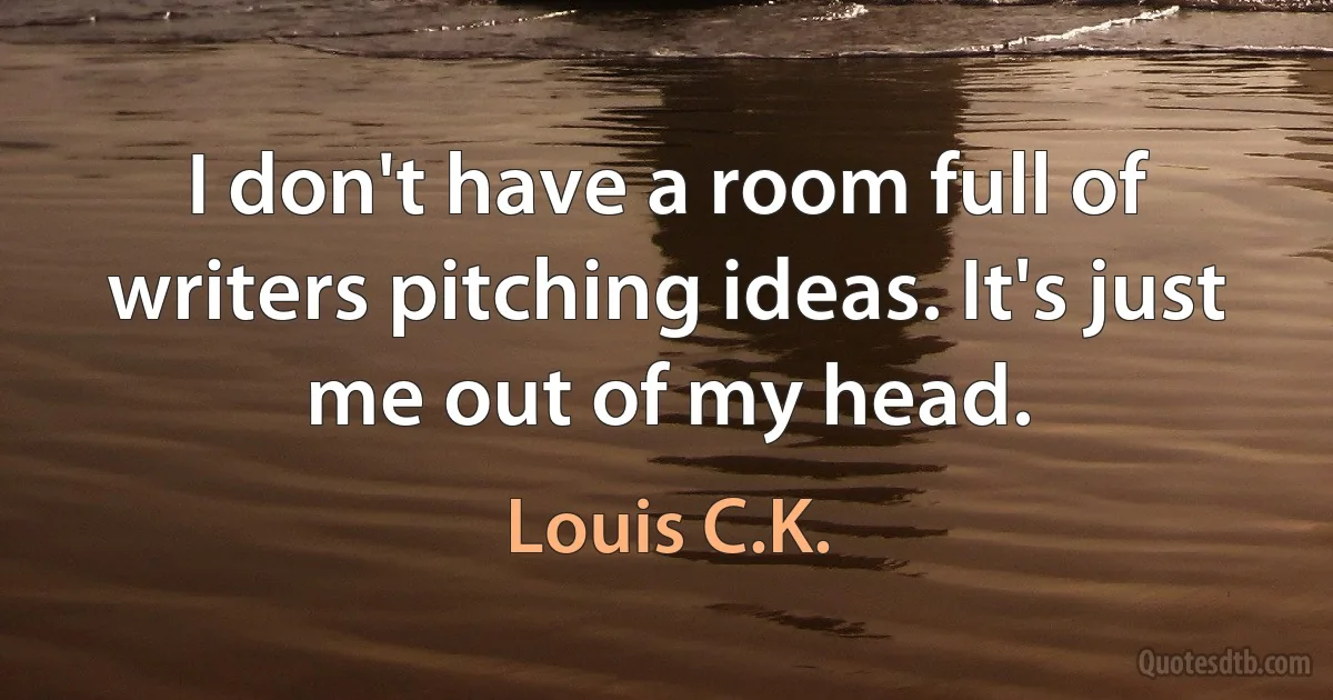 I don't have a room full of writers pitching ideas. It's just me out of my head. (Louis C.K.)