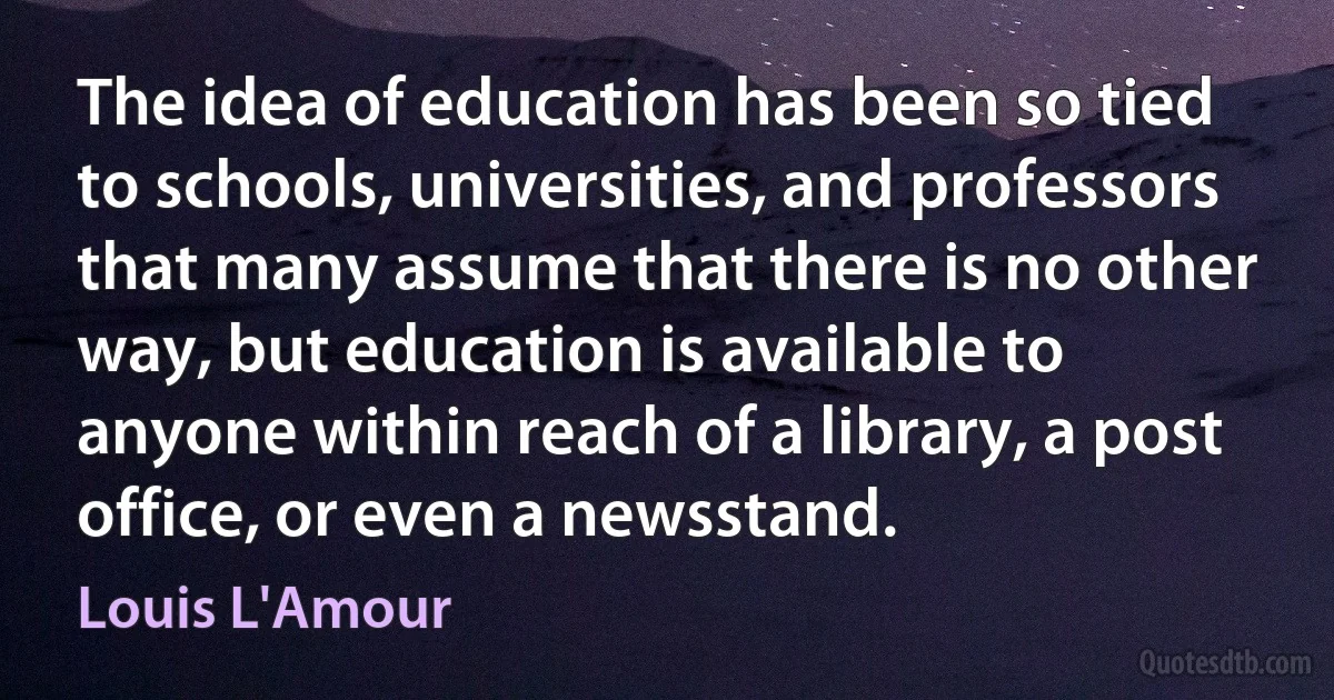 The idea of education has been so tied to schools, universities, and professors that many assume that there is no other way, but education is available to anyone within reach of a library, a post office, or even a newsstand. (Louis L'Amour)