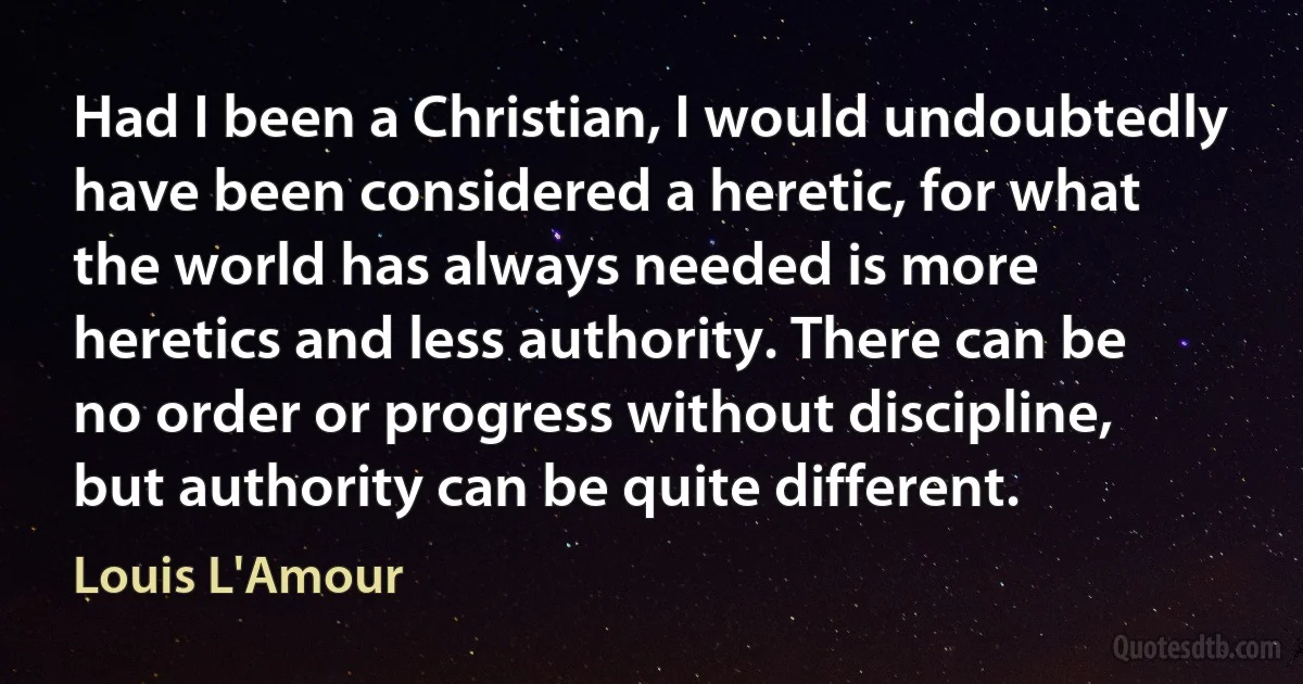 Had I been a Christian, I would undoubtedly have been considered a heretic, for what the world has always needed is more heretics and less authority. There can be no order or progress without discipline, but authority can be quite different. (Louis L'Amour)