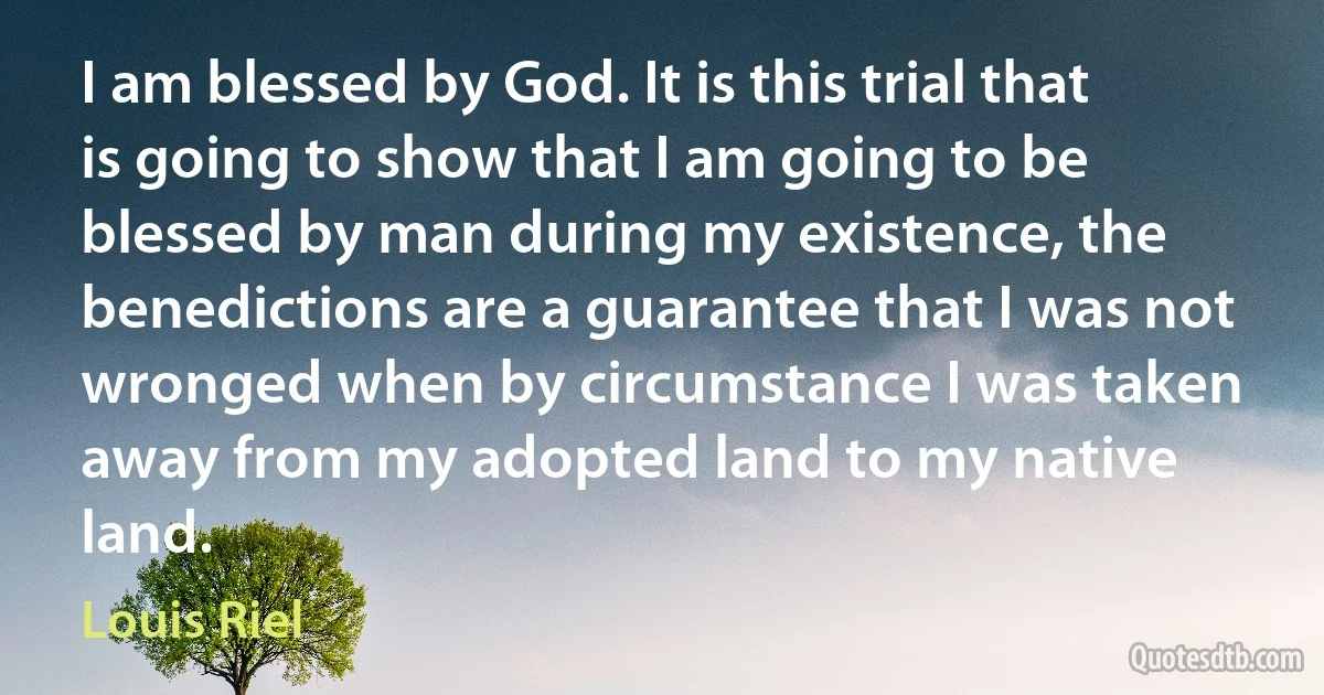 I am blessed by God. It is this trial that is going to show that I am going to be blessed by man during my existence, the benedictions are a guarantee that I was not wronged when by circumstance I was taken away from my adopted land to my native land. (Louis Riel)