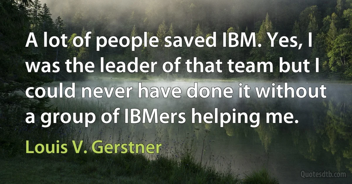 A lot of people saved IBM. Yes, I was the leader of that team but I could never have done it without a group of IBMers helping me. (Louis V. Gerstner)