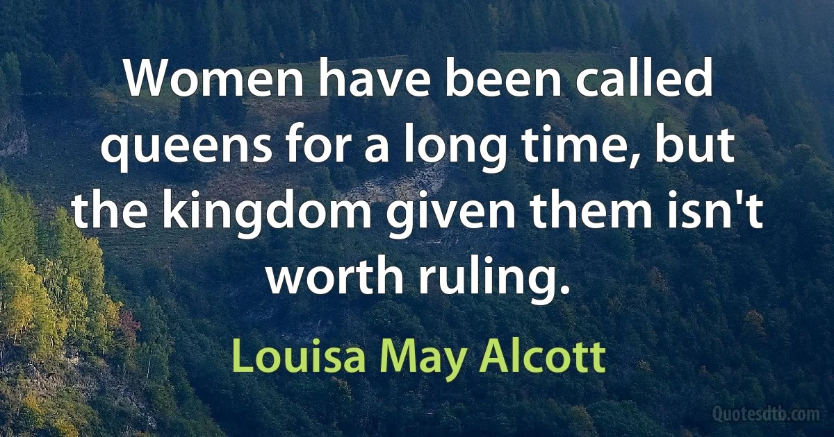 Women have been called queens for a long time, but the kingdom given them isn't worth ruling. (Louisa May Alcott)