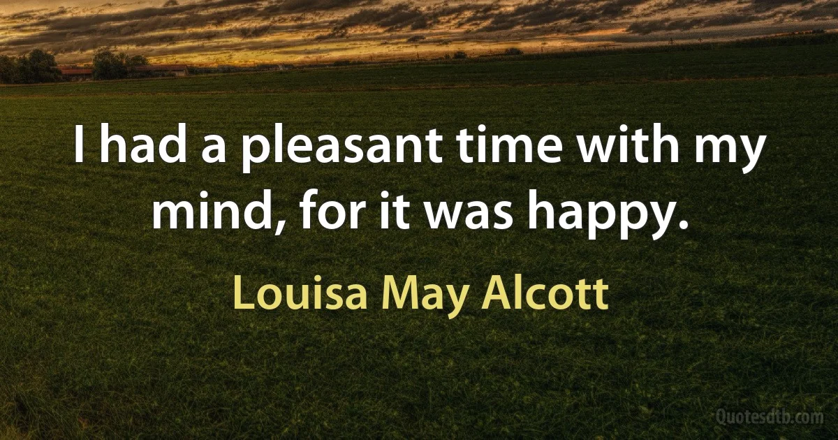 I had a pleasant time with my mind, for it was happy. (Louisa May Alcott)