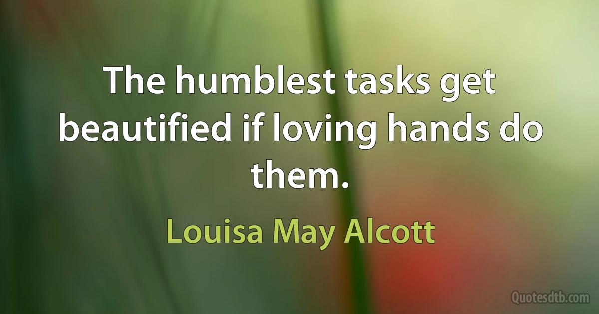 The humblest tasks get beautified if loving hands do them. (Louisa May Alcott)