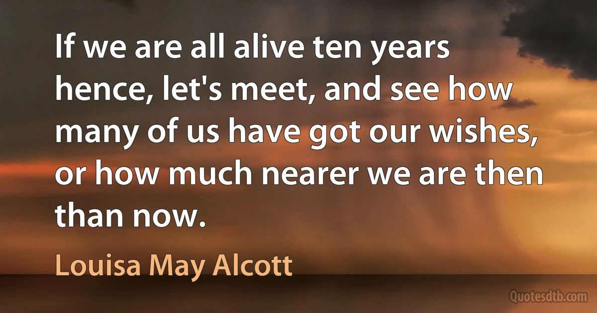 If we are all alive ten years hence, let's meet, and see how many of us have got our wishes, or how much nearer we are then than now. (Louisa May Alcott)