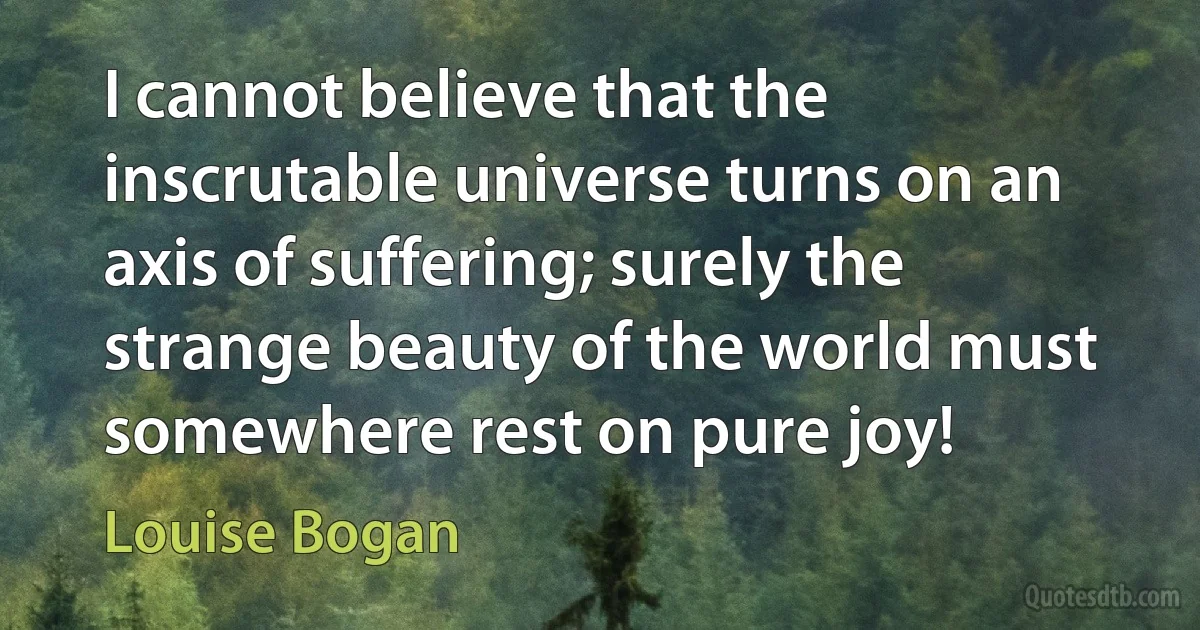 I cannot believe that the inscrutable universe turns on an axis of suffering; surely the strange beauty of the world must somewhere rest on pure joy! (Louise Bogan)