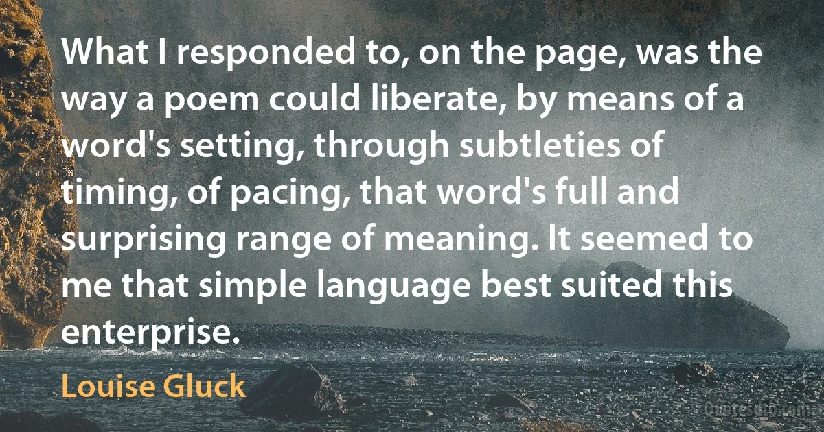 What I responded to, on the page, was the way a poem could liberate, by means of a word's setting, through subtleties of timing, of pacing, that word's full and surprising range of meaning. It seemed to me that simple language best suited this enterprise. (Louise Gluck)