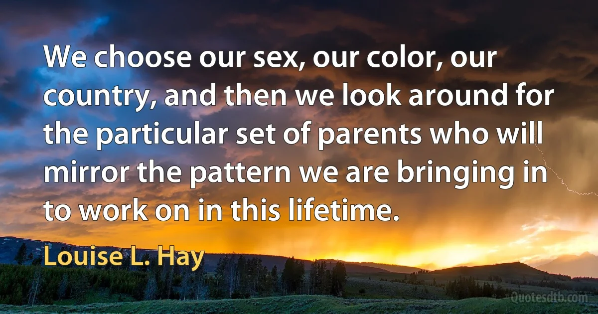 We choose our sex, our color, our country, and then we look around for the particular set of parents who will mirror the pattern we are bringing in to work on in this lifetime. (Louise L. Hay)