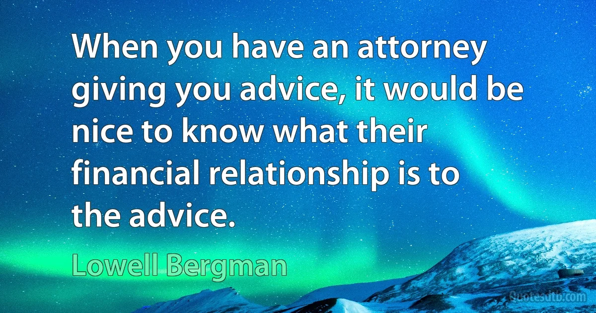 When you have an attorney giving you advice, it would be nice to know what their financial relationship is to the advice. (Lowell Bergman)