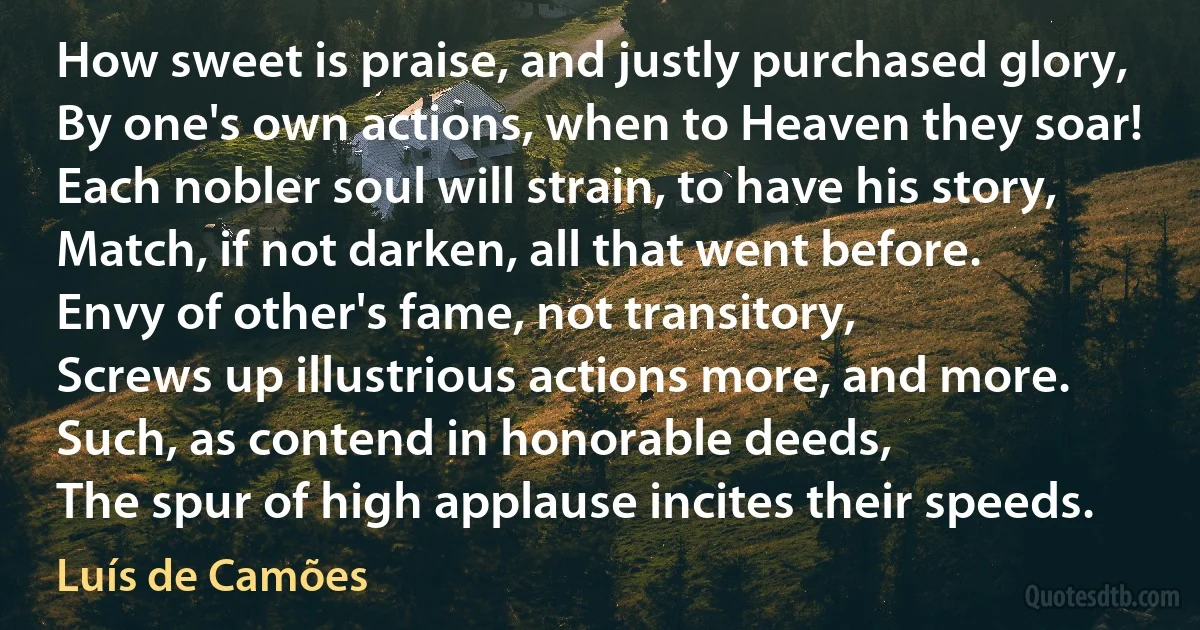 How sweet is praise, and justly purchased glory,
By one's own actions, when to Heaven they soar!
Each nobler soul will strain, to have his story,
Match, if not darken, all that went before.
Envy of other's fame, not transitory,
Screws up illustrious actions more, and more.
Such, as contend in honorable deeds,
The spur of high applause incites their speeds. (Luís de Camões)