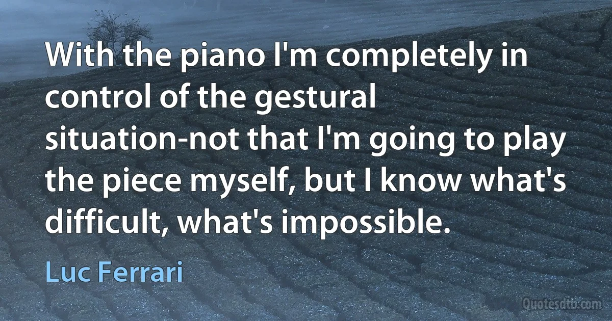 With the piano I'm completely in control of the gestural situation-not that I'm going to play the piece myself, but I know what's difficult, what's impossible. (Luc Ferrari)