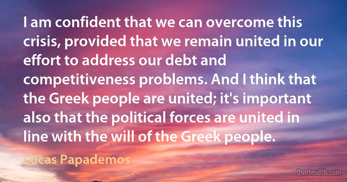 I am confident that we can overcome this crisis, provided that we remain united in our effort to address our debt and competitiveness problems. And I think that the Greek people are united; it's important also that the political forces are united in line with the will of the Greek people. (Lucas Papademos)