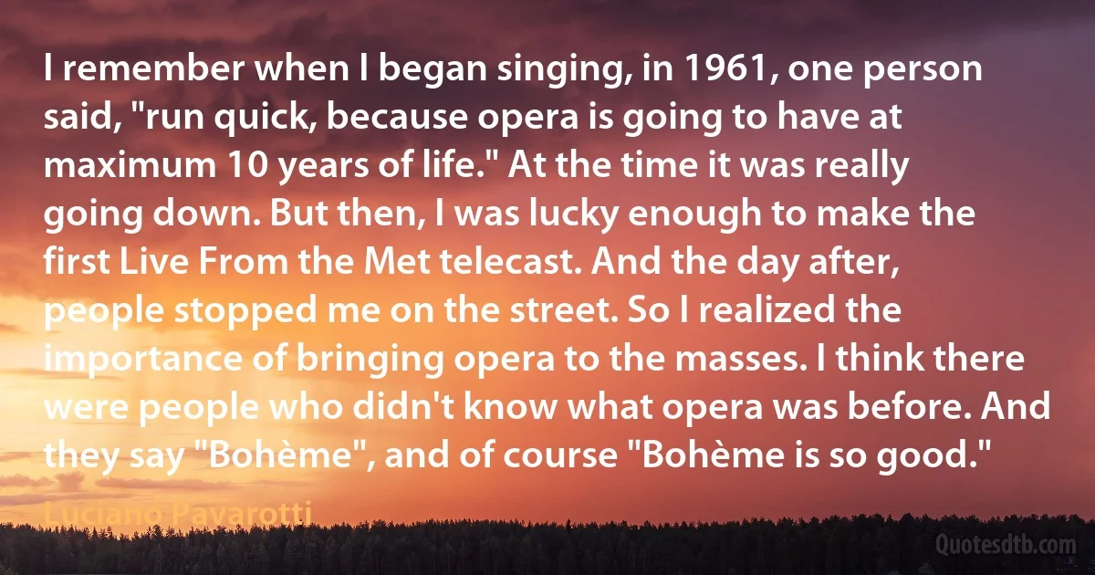 I remember when I began singing, in 1961, one person said, "run quick, because opera is going to have at maximum 10 years of life." At the time it was really going down. But then, I was lucky enough to make the first Live From the Met telecast. And the day after, people stopped me on the street. So I realized the importance of bringing opera to the masses. I think there were people who didn't know what opera was before. And they say "Bohème", and of course "Bohème is so good." (Luciano Pavarotti)